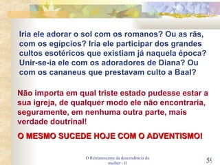 O Remanescente da descendência da mulher - II Não importa em qual triste estado pudesse estar a sua igreja, de qualquer modo ele não encontraria, seguramente, em nenhuma outra parte, mais verdade doutrinal! O MESMO SUCEDE HOJE COM O ADVENTISMO! Iria ele adorar o sol com os romanos? Ou as rãs, com os egípcios? Iria ele participar dos grandes cultos esotéricos que existiam já naquela época? Unir-se-ia ele com os adoradores de Diana? Ou com os cananeus que prestavam culto a Baal? 