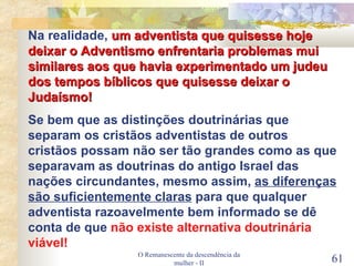 O Remanescente da descendência da mulher - II Na realidade,  um adventista que quisesse hoje deixar o Adventismo enfrentaria problemas mui similares aos que havia experimentado um judeu dos tempos bíblicos que quisesse deixar o Judaísmo! Se bem que as distinções doutrinárias que separam os cristãos adventistas de outros cristãos possam não ser tão grandes como as que separavam as doutrinas do antigo Israel das nações circundantes, mesmo assim,  as diferenças são suficientemente claras  para que qualquer adventista razoavelmente bem informado se dê conta de que  não existe alternativa doutrinária viável! 