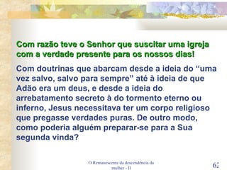 O Remanescente da descendência da mulher - II Com razão teve o Senhor que suscitar uma igreja com a verdade presente para os nossos dias! Com doutrinas que abarcam desde a ideia do “uma vez salvo, salvo para sempre” até à ideia de que Adão era um deus, e desde a ideia do arrebatamento secreto à do tormento eterno ou inferno, Jesus necessitava ter um corpo religioso que pregasse verdades puras. De outro modo, como poderia alguém preparar-se para a Sua segunda vinda? 