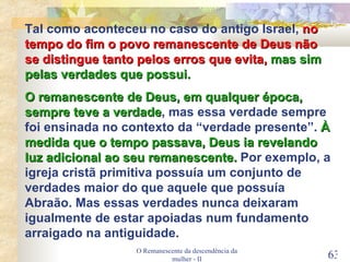 O Remanescente da descendência da mulher - II Tal como aconteceu no caso do antigo Israel,  no tempo do fim o povo remanescente de Deus não se distingue tanto pelos erros que evita,  mas sim pelas verdades que possui. O remanescente de Deus, em qualquer época, sempre teve a verdade , mas essa verdade sempre foi ensinada no contexto da “verdade presente”.  À medida que o tempo passava, Deus ia revelando luz adicional ao seu remanescente.  Por exemplo, a igreja cristã primitiva possuía um conjunto de verdades maior do que aquele que possuía Abraão. Mas essas verdades nunca deixaram igualmente de estar apoiadas num fundamento arraigado na antiguidade. 
