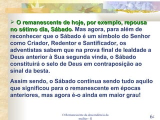 O Remanescente da descendência da mulher - II O remanescente de hoje, por exemplo, repousa no sétimo dia, Sábado . Mas agora, para além de reconhecer que o Sábado é um símbolo do Senhor como Criador, Redentor e Santificador, os adventistas sabem que na prova final de lealdade a Deus anterior à Sua segunda vinda, o Sábado constituirá o selo de Deus em contraposição ao sinal da besta. Assim sendo, o Sábado continua sendo tudo aquilo que significou para o remanescente em épocas anteriores, mas agora é-o ainda em maior grau! 