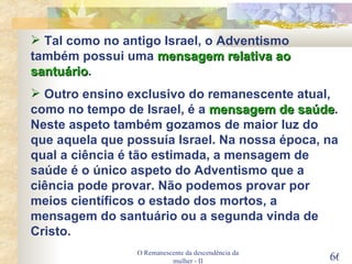 O Remanescente da descendência da mulher - II Tal como no antigo Israel, o Adventismo também possui uma  mensagem relativa ao santuário . Outro ensino exclusivo do remanescente atual, como no tempo de Israel, é a  mensagem de saúde . Neste aspeto também gozamos de maior luz do que aquela que possuía Israel. Na nossa época, na qual a ciência é tão estimada, a mensagem de saúde é o único aspeto do Adventismo que a ciência pode provar. Não podemos provar por meios científicos o estado dos mortos, a mensagem do santuário ou a segunda vinda de Cristo. 