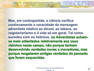 O Remanescente da descendência da mulher - II Mas, em contrapartida, a ciência verifica continuamente a veracidade da mensagem adventista relativa ao álcool, ao tabaco, ao vegetarianismo e à vida sã em geral. Tal como sucedeu com os hebreus,  os Adventistas acham-se mais adiantados relativamente aos seus vizinhos neste campo, não porque tenham desenvolvido verdades novas e inovadoras, mas porque resgataram antigas verdades do passado que foram esquecidas. 