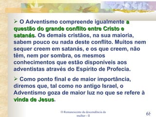 O Remanescente da descendência da mulher - II O Adventismo compreende igualmente  a questão do grande conflito entre Cristo e satanás . Os demais cristãos, na sua maioria, sabem pouco ou nada deste conflito. Muitos nem sequer creem em satanás, e os que creem, não têm, nem por sombra, os mesmos conhecimentos que estão disponíveis aos adventistas através do Espírito de Profecia. Como ponto final e de maior importância, diremos que, tal como no antigo Israel, o Adventismo goza de maior luz no que se refere à  vinda de Jesus . 
