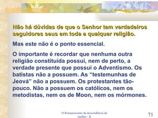 O Remanescente da descendência da mulher - II Não há dúvidas de que o Senhor tem verdadeiros seguidores seus em toda e qualquer religião. Mas este não é o ponto essencial. O importante é recordar que nenhuma outra religião constituída possui, nem de perto, a verdade presente que possui o Adventismo. Os batistas não a possuem. As “testemunhas de Jeová” não a possuem. Os protestantes tão-pouco. Não a possuem os católicos, nem os metodistas, nem os de Moon, nem os mórmones. 