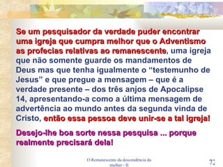 O Remanescente da descendência da mulher - II Se um pesquisador da verdade puder encontrar uma igreja que cumpra melhor que o Adventismo as profecias relativas ao remanescente , uma igreja que não somente guarde os mandamentos de Deus mas que tenha igualmente o “testemunho de Jesus” e que pregue a mensagem – que é a verdade presente – dos três anjos de Apocalipse 14, apresentando-a como a última mensagem de advertência ao mundo antes da segunda vinda de Cristo,  então essa pessoa deve unir-se a tal igreja! Desejo-lhe boa sorte nessa pesquisa ... porque realmente precisará dela! 