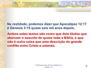 O Remanescente da descendência da mulher - II Na realidade, podemos dizer que Apocalipse 12:17 é Génesis 3:15 quase seis mil anos depois. Ambos estes textos são como que dois títulos que abarcam o assunto de quase toda a Bíblia, e que não é outra coisa que uma descrição do grande conflito entre Cristo e satanás. 