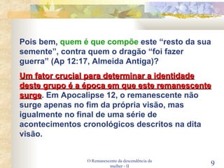 O Remanescente da descendência da mulher - II Pois bem,  quem é que compõe  este “resto da sua semente”, contra quem o dragão “foi fazer guerra” (Ap 12:17, Almeida Antiga)? Um fator crucial para determinar a identidade deste grupo é a época em que este remanescente surge . Em Apocalipse 12, o remanescente não surge apenas no fim da própria visão, mas igualmente no final de uma série de acontecimentos cronológicos descritos na dita visão. 