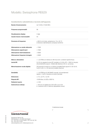 Modello: Swissphone RE629


                   Caratteristiche radioelettriche e tecniche dell’apparato

                   Banda di funzionamento:                              da 73.500 a 74.600 MHz


                   Frequenze programmabili:                             88


                   Visualizzazione display:                             4 digit

                   Canali di lavoro memorizzabili:                      50


                   Precisione di frequenza:                             ± 900 Hz con temp. ambiente da -10 a +55 °C
                                                                        e tensione di alimentazione compresa nei limiti di


                   Attenuazione su canale adiacente:                    > 70dB

                   Attenuazione segnali spuri:                          > 70dB

                   Attenuazione intermodulazione:                       > 60dB

                   Attenuazione frequenze immagini:                     > 60dB


                   Sblocco silenziatore:                                < 1 µV (FEM) con isteresi di 2 dB circa tra le condizioni aperto/chiuso

                   Uscita BF:                                           0,2 W con segnale di prova RF modulato a 2,5 KHz, BF = 1000 Hz misurato
                                                                        strumentalmente oppure > 80dbA alla distanza di 30 cm. sul campo

                   Memorizzazione vocale digitale:                      240 secondi (4 minuti) su un indirizzo (modalità ﬁssa) oppure 8 x 30, 6x 40,
                                                                        4x 60, 3x 80, 2 x 120 secondi (modalità dinamica)


                   Sensibilità:                                         < 1 µV (FEM) per 20 dB SINAD misurata strumentalmente
                                                                        oppure < 5 µV/m misurata sul campo (ciamata)

                   Distorsione:                                         < 3 %, con Pu = 0,2 W

                   Risposta BF:                                         -6 dB/ottava, da 300 a 3000 Hz

                   Radiazioni spurie:                                   < 2 nW

                   Autonomia (rx attesa):                               > 180 ore con batteria da 2100 mAh e con il 5%
                                                                        in ricezione e 95% in stand-by (altoparlante chiuso)




                                                                                                      Il distributore locale:
08/06 0342222 HE




                   Swissphone Telecom AG
                   Fälmisstrasse 21, CH–8833 Samstagern
                   Tel.: +39 0 433 779 329, Mobile: +39 3 355 302 796
                   Fax: +39 0 433 779 901
                   www.swissphone.com, info@swissphone.com
 