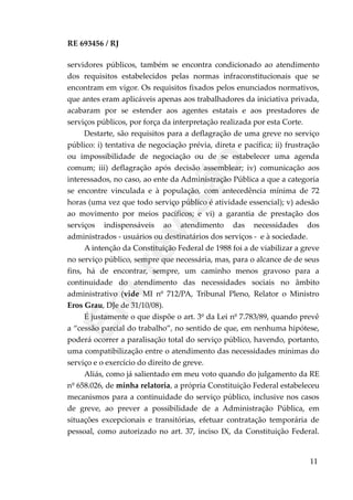 RE 693456 / RJ
servidores públicos, também se encontra condicionado ao atendimento
dos requisitos estabelecidos pelas normas infraconstitucionais que se
encontram em vigor. Os requisitos fixados pelos enunciados normativos,
que antes eram aplicáveis apenas aos trabalhadores da iniciativa privada,
acabaram por se estender aos agentes estatais e aos prestadores de
serviços públicos, por força da interpretação realizada por esta Corte.
Destarte, são requisitos para a deflagração de uma greve no serviço
público: i) tentativa de negociação prévia, direta e pacífica; ii) frustração
ou impossibilidade de negociação ou de se estabelecer uma agenda
comum; iii) deflagração após decisão assemblear; iv) comunicação aos
interessados, no caso, ao ente da Administração Pública a que a categoria
se encontre vinculada e à população, com antecedência mínima de 72
horas (uma vez que todo serviço público é atividade essencial); v) adesão
ao movimento por meios pacíficos; e vi) a garantia de prestação dos
serviços indispensáveis ao atendimento das necessidades dos
administrados - usuários ou destinatários dos serviços - e à sociedade.
A intenção da Constituição Federal de 1988 foi a de viabilizar a greve
no serviço público, sempre que necessária, mas, para o alcance de de seus
fins, há de encontrar, sempre, um caminho menos gravoso para a
continuidade do atendimento das necessidades sociais no âmbito
administrativo (vide MI nº 712/PA, Tribunal Pleno, Relator o Ministro
Eros Grau, DJe de 31/10/08).
É justamente o que dispõe o art. 3º da Lei nº 7.783/89, quando prevê
a “cessão parcial do trabalho”, no sentido de que, em nenhuma hipótese,
poderá ocorrer a paralisação total do serviço público, havendo, portanto,
uma compatibilização entre o atendimento das necessidades mínimas do
serviço e o exercício do direito de greve.
Aliás, como já salientado em meu voto quando do julgamento da RE
nº 658.026, de minha relatoria, a própria Constituição Federal estabeleceu
mecanismos para a continuidade do serviço público, inclusive nos casos
de greve, ao prever a possibilidade de a Administração Pública, em
situações excepcionais e transitórias, efetuar contratação temporária de
pessoal, como autorizado no art. 37, inciso IX, da Constituição Federal.
11
Em
revisão
 