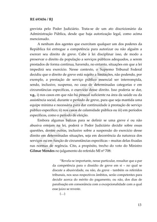 RE 693456 / RJ
grevista pelo Poder Judiciário. Trata-se de um ato discricionário da
Administração Pública, desde que haja autorização legal, como acima
mencionado.
A nenhum dos agentes que exercitam qualquer um dos poderes da
República foi entregue a competência para autorizar ou não alguém a
exercer seu direito de greve. Cabe à lei disciplinar isso, de modo a
preservar o direito da população a serviços públicos adequados, a serem
prestados de forma contínua, havendo, no entanto, situações em que a lei
impedirá seu exercício. Nesse contexto, o Supremo Tribunal Federal
decidiu que o direito de greve está sujeito a limitações, não podendo, por
exemplo, a prestação de serviço público essencial ser interrompida,
sendo, inclusive, suspenso, no caso de determinadas categorias e em
circunstâncias específicas, o exercício desse direito. Isso poderia se dar,
v.g., i) nos casos em que não há pessoal suficiente na área da saúde ou da
assistência social, durante o período de greve, para que seja mantida uma
equipe mínima e necessária para dar continuidade à prestação de serviço
público específico; ii) nos casos de calamidade pública ou iii) em períodos
específicos, como o período de eleição.
Embora algumas balizas para se definir se uma greve é ou não
abusiva estejam na lei, poderá o Poder Judiciário decidir sobre essas
questões, dentre outras, inclusive sobre a suspensão do exercício desse
direito em determinadas situações, seja em decorrência da natureza dos
serviços ou em função de circunstâncias específicas – muitas delas fixadas
nas normas de regência. Cito, a propósito, trecho do voto do Ministro
Gilmar Mendes no julgamento do referido MI nº 708:
“Revela-se importante, nesse particular, ressaltar que a par
da competência para o dissídio de greve em si – no qual se
discute a abusividade, ou não, da greve - também os referidos
tribunais, nos seus respectivos âmbitos, serão competentes para
decidir acerca do mérito do pagamento, ou não, dos dias de
paralisação em consonância com a excepcionalidade com a qual
esse juízo se reveste.
(…)
13
Em
revisão
 