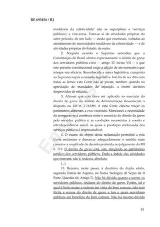 RE 693456 / RJ
inadiáveis da coletividade’ não se superpõem a ‘serviços
públicos’; e vice-versa. Trata-se aí de atividades próprias do
setor privado, de um lado --- ainda que essenciais, voltadas ao
atendimento de necessidades inadiáveis da coletividade --- e de
atividades próprias do Estado, de outro.
2. Naquela ocasião o Supremo entendeu que a
Constituição do Brasil afirma expressamente o direito de greve
dos servidores públicos civis --- artigo 37, inciso VII --- e que
este preceito constitucional exige a edição de ato normativo que
integre sua eficácia. Reconhecida a mora legislativa, cumpriria
ao Supremo suprir a omissão legislativa. Isto há de ser dito com
todas as letras: esta Corte não se presta, também quando na
apreciação de mandados de injunção, a emitir decisões
desprovidas de eficácia.
3. Afirmei que não deve ser aplicado ao exercício do
direito de greve no âmbito da Administração tão-somente o
disposto na Lei n. 7.783/89. A esta Corte caberia traçar os
parâmetros atinentes a esse exercício. Mencionei a necessidade
de assegurar-se a coerência entre o exercício do direito de greve
pelo servidor público e as condições necessárias à coesão e
interdependência social, às quais a prestação continuada dos
serviços públicos é imprescindível.
4. O exame do objeto desta reclamação permitirá a esta
Corte esclarecer e demarcar adequadamente o sentido mais
correto e a amplitude da decisão proferida no julgamento do MI
n. 712. O direito de greve está, sim, integrado ao patrimônio
jurídico dos servidores públicos. Dada a índole das atividades
que exercem, não é, todavia, absoluto.
(...)
13. Recorro, neste passo, à doutrina do duplo efeito,
segundo Tomás de Aquino, na Suma Teológica (II Seção da II
Parte, Questão 64, Artigo 7). Não há dúvida quanto a serem, os
servidores públicos, titulares do direito de greve. Porém, tal e
qual é lícito matar a outrem em vista do bem comum, não será
ilícita a recusa do direito de greve a tais e quais servidores
públicos em benefício do bem comum. Não há mesmo dúvida
15
Em
revisão
 