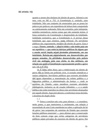 RE 693456 / RJ
quanto a serem eles titulares do direito de greve. Afirmei-o em
meu voto no MI n. 712. A Constituição é, contudo, uma
totalidade. Não um conjunto de enunciados que se possa ler
palavra por palavra, em experiência de leitura bem comportada
ou esteticamente ordenada. Dela são extraídos, pelo intérprete,
sentidos normativos, outras coisas que não somente textos. A
força normativa da Constituição é desprendida da totalidade,
totalidade normativa, que a Constituição é. A serviço dessa
totalidade que aqui estamos, neste tribunal. Os servidores
públicos são, seguramente, titulares do direito de greve. Essa é
a regra. Ocorre, contudo --- disse-o então e não tenho pejo em
ser repetitivo --- que entre os serviços públicos há alguns que
a coesão social impõe sejam prestados plenamente, em sua
totalidade. Referia-me especialmente aos desenvolvidos por
grupos armados. As atividades desenvolvidas pela polícia
civil são análogas, para esse efeito, às dos militares, em
relação aos quais a Constituição expressamente proíbe a greve
(art. 142, § 3º, IV]).
14. É certo, além disso, que a relativização do direito de
greve não se limita aos policiais civis. A exceção estende-se a
outras categorias. Servidores públicos que exercem atividades
das quais dependam a manutenção da ordem pública e a
segurança pública, a administração da Justiça --- onde as
carreiras de Estado, cujos membros exercem atividades
indelegáveis, inclusive as de exação tributária --- e a saúde
pública não estão inseridos no elenco dos servidores alcançados
por aquele direito. Aqui prevalecerá, a conformar nossa decisão,
a doutrina do duplo efeito.
(...)
16. Estou a concluir este voto, para afirmar --- e considero,
neste passo, o que mencionou o reclamante, em relação à
necessidade de esta Corte manifestar-se sobre a aplicação da lei
de greve ‘aos ocupantes de carreiras de Estado que exercem
funções públicas essenciais’ --- para afirmar que a conservação
do bem comum exige que certas categorias de servidores
públicos sejam privadas do exercício do direito de greve. Em
16
Em
revisão
 
