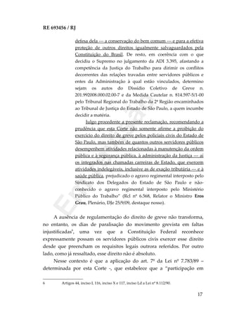RE 693456 / RJ
defesa dela --- a conservação do bem comum --- e para a efetiva
proteção de outros direitos igualmente salvaguardados pela
Constituição do Brasil. De resto, em coerência com o que
decidiu o Supremo no julgamento da ADI 3.395, afastando a
competência da Justiça do Trabalho para dirimir os conflitos
decorrentes das relações travadas entre servidores públicos e
entes da Administração à qual estão vinculados, determino
sejam os autos do Dissídio Coletivo de Greve n.
201.992008.000.02.00-7 e da Medida Cautelar n. 814.597-5/1-00
pelo Tribunal Regional do Trabalho da 2ª Região encaminhados
ao Tribunal de Justiça do Estado de São Paulo, a quem incumbe
decidir a matéria.
Julgo procedente a presente reclamação, recomendando a
prudência que esta Corte não somente afirme a proibição do
exercício do direito de greve pelos policiais civis do Estado de
São Paulo, mas também de quantos outros servidores públicos
desempenhem atividades relacionadas à manutenção da ordem
pública e à segurança pública, à administração da Justiça --- aí
os integrados nas chamadas carreiras de Estado, que exercem
atividades indelegáveis, inclusive as de exação tributária --- e à
saúde pública, prejudicado o agravo regimental interposto pelo
Sindicato dos Delegados do Estado de São Paulo e não-
conhecido o agravo regimental interposto pelo Ministério
Público do Trabalho” (Rcl nº 6.568, Relator o Ministro Eros
Grau, Plenário, DJe 25/9/09, destaque nosso).
A ausência de regulamentação do direito de greve não transforma,
no entanto, os dias de paralisação do movimento grevista em faltas
injustificadas6
, uma vez que a Constituição Federal reconhece
expressamente possam os servidores públicos civis exercer esse direito
desde que preencham os requisitos legais outrora referidos. Por outro
lado, como já ressaltado, esse direito não é absoluto.
Nesse contexto é que a aplicação do art. 7º da Lei nº 7.783/89 –
determinada por esta Corte -, que estabelece que a “participação em
6 Artigos 44, inciso I, 116, inciso X e 117, inciso I,d a Lei nº 8.112/90.
17
Em
revisão
 