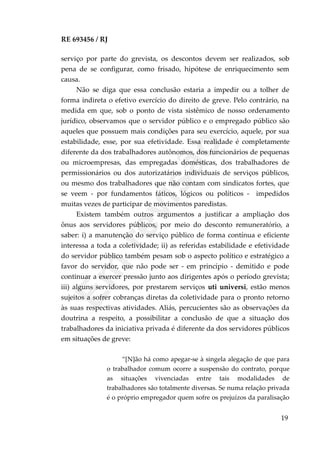 RE 693456 / RJ
serviço por parte do grevista, os descontos devem ser realizados, sob
pena de se configurar, como frisado, hipótese de enriquecimento sem
causa.
Não se diga que essa conclusão estaria a impedir ou a tolher de
forma indireta o efetivo exercício do direito de greve. Pelo contrário, na
medida em que, sob o ponto de vista sistêmico de nosso ordenamento
jurídico, observamos que o servidor público e o empregado público são
aqueles que possuem mais condições para seu exercício, aquele, por sua
estabilidade, esse, por sua efetividade. Essa realidade é completamente
diferente da dos trabalhadores autônomos, dos funcionários de pequenas
ou microempresas, das empregadas domésticas, dos trabalhadores de
permissionários ou dos autorizatários individuais de serviços públicos,
ou mesmo dos trabalhadores que não contam com sindicatos fortes, que
se veem - por fundamentos fáticos, lógicos ou políticos - impedidos
muitas vezes de participar de movimentos paredistas.
Existem também outros argumentos a justificar a ampliação dos
ônus aos servidores públicos, por meio do desconto remuneratório, a
saber: i) a manutenção do serviço público de forma contínua e eficiente
interessa a toda a coletividade; ii) as referidas estabilidade e efetividade
do servidor público também pesam sob o aspecto político e estratégico a
favor do servidor, que não pode ser - em princípio - demitido e pode
continuar a exercer pressão junto aos dirigentes após o período grevista;
iii) alguns servidores, por prestarem serviços uti universi, estão menos
sujeitos a sofrer cobranças diretas da coletividade para o pronto retorno
às suas respectivas atividades. Aliás, percucientes são as observações da
doutrina a respeito, a possibilitar a conclusão de que a situação dos
trabalhadores da iniciativa privada é diferente da dos servidores públicos
em situações de greve:
“[N]ão há como apegar-se à singela alegação de que para
o trabalhador comum ocorre a suspensão do contrato, porque
as situações vivenciadas entre tais modalidades de
trabalhadores são totalmente diversas. Se numa relação privada
é o próprio empregador quem sofre os prejuízos da paralisação
19
Em
revisão
 