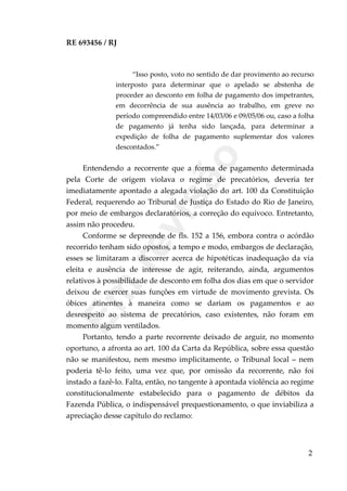 RE 693456 / RJ
“Isso posto, voto no sentido de dar provimento ao recurso
interposto para determinar que o apelado se abstenha de
proceder ao desconto em folha de pagamento dos impetrantes,
em decorrência de sua ausência ao trabalho, em greve no
período compreendido entre 14/03/06 e 09/05/06 ou, caso a folha
de pagamento já tenha sido lançada, para determinar a
expedição de folha de pagamento suplementar dos valores
descontados.”
Entendendo a recorrente que a forma de pagamento determinada
pela Corte de origem violava o regime de precatórios, deveria ter
imediatamente apontado a alegada violação do art. 100 da Constituição
Federal, requerendo ao Tribunal de Justiça do Estado do Rio de Janeiro,
por meio de embargos declaratórios, a correção do equívoco. Entretanto,
assim não procedeu.
Conforme se depreende de fls. 152 a 156, embora contra o acórdão
recorrido tenham sido opostos, a tempo e modo, embargos de declaração,
esses se limitaram a discorrer acerca de hipotéticas inadequação da via
eleita e ausência de interesse de agir, reiterando, ainda, argumentos
relativos à possibilidade de desconto em folha dos dias em que o servidor
deixou de exercer suas funções em virtude de movimento grevista. Os
óbices atinentes à maneira como se dariam os pagamentos e ao
desrespeito ao sistema de precatórios, caso existentes, não foram em
momento algum ventilados.
Portanto, tendo a parte recorrente deixado de arguir, no momento
oportuno, a afronta ao art. 100 da Carta da República, sobre essa questão
não se manifestou, nem mesmo implicitamente, o Tribunal local – nem
poderia tê-lo feito, uma vez que, por omissão da recorrente, não foi
instado a fazê-lo. Falta, então, no tangente à apontada violência ao regime
constitucionalmente estabelecido para o pagamento de débitos da
Fazenda Pública, o indispensável prequestionamento, o que inviabiliza a
apreciação desse capítulo do reclamo:
2
Em
revisão
 