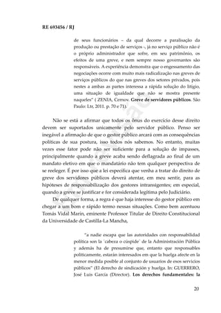 RE 693456 / RJ
de seus funcionários – da qual decorre a paralisação da
produção ou prestação de serviços -, já no serviço público não é
o próprio administrador que sofre, em seu patrimônio, os
efeitos de uma greve, e nem sempre nosso governantes são
responsáveis. A experiência demonstra que o engessamento das
negociações ocorre com muito mais radicalização nas greves de
serviços públicos do que nas greves dos setores privados, pois
nestes a ambas as partes interessa a rápida solução do litígio,
uma situação de igualdade que não se mostra presente
naqueles” ( ZENIA, Cernov. Greve de servidores públicos. São
Paulo: Ltr, 2011. p. 70 e 71).
Não se está a afirmar que todos os ônus do exercício desse direito
devem ser suportados unicamente pelo servidor público. Penso ser
inegável a afirmação de que o gestor público arcará com as consequências
políticas de sua postura, isso todos nós sabemos. No entanto, muitas
vezes esse fator pode não ser suficiente para a solução de impasses,
principalmente quando a greve acaba sendo deflagrada ao final de um
mandato eletivo em que o mandatário não tem qualquer perspectiva de
se reeleger. É por isso que a lei específica que venha a tratar do direito de
greve dos servidores públicos deverá atentar, em meu sentir, para as
hipóteses de responsabilização dos gestores intransigentes; em especial,
quando a greve se justificar e for considerada legítima pelo Judiciário.
De qualquer forma, a regra é que haja interesse do gestor público em
chegar a um bom e rápido termo nessas situações. Como bem acentuou
Tomás Vidal Marín, eminente Professor Titular de Direito Constitucional
da Universidade de Castilla-La Mancha,
“a nadie escapa que las autoridades con responsabilidad
política son la ´cabeza o cúspide´ de la Administración Pública
y además ha de presumirse que, entanto que responsables
politicamente, estarán interesados em que la huelga afecte en la
menor medida posible al conjunto de usuarios de esos servicios
públicos” (El derecho de sindicación y huelga. In: GUERRERO,
José Luis García (Director). Los derechos fundamentales: la
20
Em
revisão
 