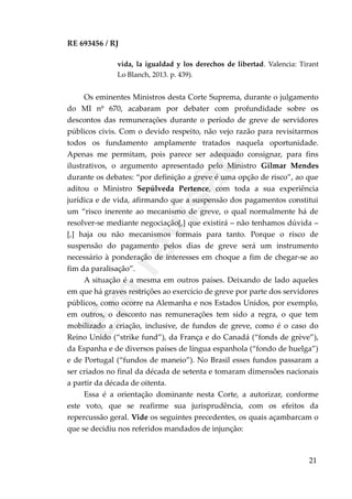 RE 693456 / RJ
vida, la igualdad y los derechos de libertad. Valencia: Tirant
Lo Blanch, 2013. p. 439).
Os eminentes Ministros desta Corte Suprema, durante o julgamento
do MI nº 670, acabaram por debater com profundidade sobre os
descontos das remunerações durante o período de greve de servidores
públicos civis. Com o devido respeito, não vejo razão para revisitarmos
todos os fundamento amplamente tratados naquela oportunidade.
Apenas me permitam, pois parece ser adequado consignar, para fins
ilustrativos, o argumento apresentado pelo Ministro Gilmar Mendes
durante os debates: “por definição a greve é uma opção de risco”, ao que
aditou o Ministro Sepúlveda Pertence, com toda a sua experiência
jurídica e de vida, afirmando que a suspensão dos pagamentos constitui
um “risco inerente ao mecanismo de greve, o qual normalmente há de
resolver-se mediante negociação[,] que existirá – não tenhamos dúvida –
[,] haja ou não mecanismos formais para tanto. Porque o risco de
suspensão do pagamento pelos dias de greve será um instrumento
necessário à ponderação de interesses em choque a fim de chegar-se ao
fim da paralisação”.
A situação é a mesma em outros países. Deixando de lado aqueles
em que há graves restrições ao exercício de greve por parte dos servidores
públicos, como ocorre na Alemanha e nos Estados Unidos, por exemplo,
em outros, o desconto nas remunerações tem sido a regra, o que tem
mobilizado a criação, inclusive, de fundos de greve, como é o caso do
Reino Unido (“strike fund”), da França e do Canadá (“fonds de grève”),
da Espanha e de diversos países de língua espanhola (“fondo de huelga”)
e de Portugal (“fundos de maneio”). No Brasil esses fundos passaram a
ser criados no final da década de setenta e tomaram dimensões nacionais
a partir da década de oitenta.
Essa é a orientação dominante nesta Corte, a autorizar, conforme
este voto, que se reafirme sua jurisprudência, com os efeitos da
repercussão geral. Vide os seguintes precedentes, os quais açambarcam o
que se decidiu nos referidos mandados de injunção:
21
Em
revisão
 