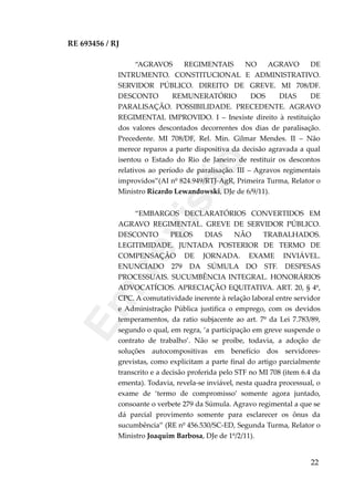 RE 693456 / RJ
“AGRAVOS REGIMENTAIS NO AGRAVO DE
INTRUMENTO. CONSTITUCIONAL E ADMINISTRATIVO.
SERVIDOR PÚBLICO. DIREITO DE GREVE. MI 708/DF.
DESCONTO REMUNERATÓRIO DOS DIAS DE
PARALISAÇÃO. POSSIBILIDADE. PRECEDENTE. AGRAVO
REGIMENTAL IMPROVIDO. I – Inexiste direito à restituição
dos valores descontados decorrentes dos dias de paralisação.
Precedente. MI 708/DF, Rel. Min. Gilmar Mendes. II – Não
merece reparos a parte dispositiva da decisão agravada a qual
isentou o Estado do Rio de Janeiro de restituir os descontos
relativos ao período de paralisação. III – Agravos regimentais
improvidos”(AI nº 824.949/RTJ-AgR, Primeira Turma, Relator o
Ministro Ricardo Lewandowski, DJe de 6/9/11).
“EMBARGOS DECLARATÓRIOS CONVERTIDOS EM
AGRAVO REGIMENTAL. GREVE DE SERVIDOR PÚBLICO.
DESCONTO PELOS DIAS NÃO TRABALHADOS.
LEGITIMIDADE. JUNTADA POSTERIOR DE TERMO DE
COMPENSAÇÃO DE JORNADA. EXAME INVIÁVEL.
ENUNCIADO 279 DA SÚMULA DO STF. DESPESAS
PROCESSUAIS. SUCUMBÊNCIA INTEGRAL. HONORÁRIOS
ADVOCATÍCIOS. APRECIAÇÃO EQUITATIVA. ART. 20, § 4º,
CPC. A comutatividade inerente à relação laboral entre servidor
e Administração Pública justifica o emprego, com os devidos
temperamentos, da ratio subjacente ao art. 7º da Lei 7.783/89,
segundo o qual, em regra, ‘a participação em greve suspende o
contrato de trabalho’. Não se proíbe, todavia, a adoção de
soluções autocompositivas em benefício dos servidores-
grevistas, como explicitam a parte final do artigo parcialmente
transcrito e a decisão proferida pelo STF no MI 708 (item 6.4 da
ementa). Todavia, revela-se inviável, nesta quadra processual, o
exame de ‘termo de compromisso’ somente agora juntado,
consoante o verbete 279 da Súmula. Agravo regimental a que se
dá parcial provimento somente para esclarecer os ônus da
sucumbência” (RE nº 456.530/SC-ED, Segunda Turma, Relator o
Ministro Joaquim Barbosa, DJe de 1º/2/11).
22
Em
revisão
 