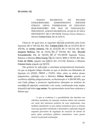 RE 693456 / RJ
“AGRAVO REGIMENTAL NO RECURSO
EXTRAORDINÁRIO. ADMINISTRATIVO. SERVIDOR
PÚBLICO. GREVE: POSSIBILIDADE DE DESCONTO
REMUNERATÓRIO DOS DIAS DE PARALISAÇÃO.
PRECEDENTE. AGRAVO REGIMENTAL AO QUAL SE NEGA
PROVIMENTO” (RE nº 399.338/PR, Primeira Turma, Relatora a
Ministra Cármen Lúcia, DJe de 24/2/11).
Citem-se, de igual teor, as seguintes decisões proferidas pela Corte
Suprema: RE nº 564.762, Rel. Min. Cármen Lúcia, DJe de 21/10/10; RE nº
478.936, de minha relatoria, DJe de 12/11/10; RE nº 476.314, Rel. Min.
Joaquim Barbosa, DJe de 7/6/10; RE nº 539.042, Rel. Min. Ricardo
Lewandowski, DJe de 18/2/10; RE nº 551.549/SP, Segunda Turma,
Relatora a Ministra Ellen Gracie, DJe de 13/6/11; RMS nº 30.939, Rel. Min.
Celso de Mello, julgado em 21/8/14; Rcl. nº11.536, Relatora a Ministra
Cármen Lúcia, julgado em 13/3/14.
Não poderia ter sido outra a orientação jurisprudencial dominante,
eis que os julgados foram calcados no que se decidiu nos Mandados de
Injunção nºs 670/ES, 708/DF e 712/PA. Aliás, sobre os efeitos desses
julgamentos, concordo com o Ministro Gilmar Mendes quando sua
excelência afirmou categoricamente, na Reclamação nº 6.200-MC/RN, que
esta Corte passou a promover significativas alterações no instituto do
mandado de injunção, conferindo a ele, assim, conformação mais ampla,
dotando-o de efeito erga omnes. Na oportunidade muito bem salientou o
Relator que
“o que se evidencia é a possibilidade das decisões nos
referidos mandados de injunção surtirem efeitos não somente
em razão dos interesses jurídicos de seus impetrantes, mas
também estenderem os seus efeitos normativos para os demais
casos que guardem similitude e demandem a aplicação daquele
esquema provisório de regulação do exercício do direito de
greve pelos servidores públicos estatutários, como parece
ocorrer na presente reclamação.
23
Em
revisão
 