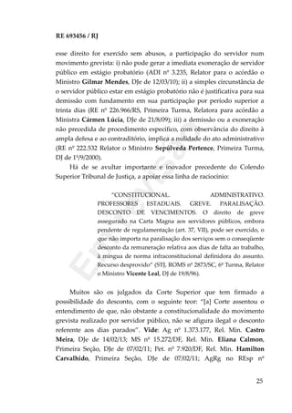 RE 693456 / RJ
esse direito for exercido sem abusos, a participação do servidor num
movimento grevista: i) não pode gerar a imediata exoneração de servidor
público em estágio probatório (ADI nº 3.235, Relator para o acórdão o
Ministro Gilmar Mendes, DJe de 12/03/10); ii) a simples circunstância de
o servidor público estar em estágio probatório não é justificativa para sua
demissão com fundamento em sua participação por período superior a
trinta dias (RE nº 226.966/RS, Primeira Turma, Relatora para acórdão a
Ministra Cármen Lúcia, DJe de 21/8/09); iii) a demissão ou a exoneração
não precedida de procedimento específico, com observância do direito à
ampla defesa e ao contraditório, implica a nulidade do ato administrativo
(RE nº 222.532 Relator o Ministro Sepúlveda Pertence, Primeira Turma,
DJ de 1º/9/2000).
Há de se avultar importante e inovador precedente do Colendo
Superior Tribunal de Justiça, a apoiar essa linha de raciocínio:
“CONSTITUCIONAL. ADMINISTRATIVO.
PROFESSORES ESTADUAIS. GREVE. PARALISAÇÃO.
DESCONTO DE VENCIMENTOS. O direito de greve
assegurado na Carta Magna aos servidores públicos, embora
pendente de regulamentação (art. 37, VII), pode ser exercido, o
que não importa na paralisação dos serviços sem o conseqüente
desconto da remuneração relativa aos dias de falta ao trabalho,
à mingua de norma infraconstitucional definidora do assunto.
Recurso desprovido” (STJ, ROMS nº 2873/SC, 6ª Turma, Relator
o Ministro Vicente Leal, DJ de 19/8/96).
Muitos são os julgados da Corte Superior que tem firmado a
possibilidade do desconto, com o seguinte teor: “[a] Corte assentou o
entendimento de que, não obstante a constitucionalidade do movimento
grevista realizado por servidor público, não se afigura ilegal o desconto
referente aos dias parados”. Vide: Ag nº 1.373.177, Rel. Min. Castro
Meira, DJe de 14/02/13; MS nº 15.272/DF, Rel. Min. Eliana Calmon,
Primeira Seção, DJe de 07/02/11; Pet. nº 7.920/DF, Rel. Min. Hamilton
Carvalhido, Primeira Seção, DJe de 07/02/11; AgRg no REsp nº
25
Em
revisão
 
