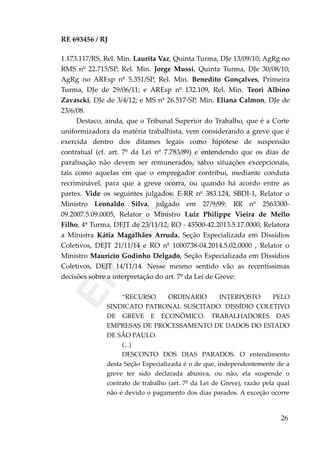 RE 693456 / RJ
1.173.117/RS, Rel. Min. Laurita Vaz, Quinta Turma, DJe 13/09/10; AgRg no
RMS nº 22.715/SP, Rel. Min. Jorge Mussi, Quinta Turma, DJe 30/08/10;
AgRg no AREsp nº 5.351/SP, Rel. Min. Benedito Gonçalves, Primeira
Turma, DJe de 29/06/11; e AREsp nº 132.109, Rel. Min. Teori Albino
Zavascki, DJe de 3/4/12; e MS nº 26.517-SP, Min. Eliana Calmon, DJe de
23/6/08.
Destaco, ainda, que o Tribunal Superior do Trabalho, que é a Corte
uniformizadora da matéria trabalhista, vem considerando a greve que é
exercida dentro dos ditames legais como hipótese de suspensão
contratual (cf. art. 7º da Lei nº 7.783/89) e entendendo que os dias de
paralisação não devem ser remunerados, salvo situações excepcionais,
tais como aquelas em que o empregador contribui, mediante conduta
recriminável, para que a greve ocorra, ou quando há acordo entre as
partes. Vide os seguintes julgados: E-RR nº 383.124, SBDI-1, Relator o
Ministro Leonaldo Silva, julgado em 27/9/99; RR nº 2563300-
09.2007.5.09.0005, Relator o Ministro Luiz Philippe Vieira de Mello
Filho, 4ª Turma, DEJT de 23/11/12; RO - 45500-42.2013.5.17.0000, Relatora
a Ministra Kátia Magalhães Arruda, Seção Especializada em Dissídios
Coletivos, DEJT 21/11/14 e RO nº 1000738-04.2014.5.02.0000 , Relator o
Ministro Maurício Godinho Delgado, Seção Especializada em Dissídios
Coletivos, DEJT 14/11/14. Nesse mesmo sentido vão as recentíssimas
decisões sobre a interpretação do art. 7º da Lei de Greve:
“RECURSO ORDINÁRIO INTERPOSTO PELO
SINDICATO PATRONAL SUSCITADO. DISSÍDIO COLETIVO
DE GREVE E ECONÔMICO. TRABALHADORES DAS
EMPRESAS DE PROCESSAMENTO DE DADOS DO ESTADO
DE SÃO PAULO.
(...)
DESCONTO DOS DIAS PARADOS. O entendimento
desta Seção Especializada é o de que, independentemente de a
greve ter sido declarada abusiva, ou não, ela suspende o
contrato de trabalho (art. 7º da Lei de Greve), razão pela qual
não é devido o pagamento dos dias parados. A exceção ocorre
26
Em
revisão
 