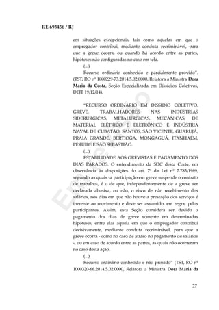 RE 693456 / RJ
em situações excepcionais, tais como aquelas em que o
empregador contribui, mediante conduta recriminável, para
que a greve ocorra, ou quando há acordo entre as partes,
hipóteses não configuradas no caso em tela.
(...)
Recurso ordinário conhecido e parcialmente provido”.
(TST, RO nº 1000229-73.2014.5.02.0000, Relatora a Ministra Dora
Maria da Costa, Seção Especializada em Dissídios Coletivos,
DEJT 19/12/14).
“RECURSO ORDINÁRIO EM DISSÍDIO COLETIVO.
GREVE. TRABALHADORES NAS INDÚSTRIAS
SIDERÚRGICAS, METALÚRGICAS, MECÂNICAS, DE
MATERIAL ELÉTRICO E ELETRÔNICO E INDÚSTRIA
NAVAL DE CUBATÃO, SANTOS, SÃO VICENTE, GUARUJÁ,
PRAIA GRANDE, BERTIOGA, MONGAGUÁ, ITANHAÉM,
PERUÍBE E SÃO SEBASTIÃO.
(...)
ESTABILIDADE AOS GREVISTAS E PAGAMENTO DOS
DIAS PARADOS. O entendimento da SDC desta Corte, em
observância às disposições do art. 7º da Lei nº 7.783/1989,
segundo as quais -a participação em greve suspende o contrato
de trabalho-, é o de que, independentemente de a greve ser
declarada abusiva, ou não, o risco de não recebimento dos
salários, nos dias em que não houve a prestação dos serviços é
inerente ao movimento e deve ser assumido, em regra, pelos
participantes. Assim, esta Seção considera ser devido o
pagamento dos dias de greve somente em determinadas
hipóteses, entre elas aquela em que o empregador contribui
decisivamente, mediante conduta recriminável, para que a
greve ocorra - como no caso de atraso no pagamento de salários
-, ou em caso de acordo entre as partes, as quais não ocorreram
no caso desta ação.
(...)
Recurso ordinário conhecido e não provido” (TST, RO nº
1000320-66.2014.5.02.0000, Relatora a Ministra Dora Maria da
27
Em
revisão
 