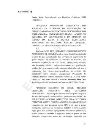 RE 693456 / RJ
Costa, Seção Especializada em Dissídios Coletivos, DEJT
19/12/2014).
“RECURSOS ORDINÁRIOS INTERPOSTOS POR
SINDICATO DA INDÚSTRIA DA CONSTRUÇÃO DO
ESTADO DA BAHIA - SINDUSCON/BA (SUSCITANTE) E POR
SINTRACOM/BA - SINDICATO DOS TRABALHADORES NA
INDÚSTRIA DA CONSTRUÇÃO E DA MADEIRA DO
ESTADO DA BAHIA E OUTROS (SUSCITADOS).
IDENTIDADE DE MATÉRIAS. ANÁLISE CONJUNTA.
DISSÍDIO COLETIVO DE GREVE. REAJUSTE SALARIAL.
(...)
PAGAMENTO DOS SALÁRIOS CORRESPONDENTES
AO PERÍODO DE GREVE. Prevalece nesta Seção Especializada
o juízo de que a paralisação dos serviços em decorrência de
greve importa na suspensão do contrato de trabalho, nos
termos do disposto no art. 7º da Lei nº 7.783/89, razão por que,
não havendo trabalho, independentemente da qualificação
jurídica da greve, o empregador não está obrigado a efetuar o
pagamento dos valores correspondentes ao período não
trabalhado, salvo situações excepcionais. Precedente do
Supremo Tribunal Federal no mesmo sentido. (…)“ (TST, RO nº
198-91.2011.5.05.0000, Relator o Ministro Fernando Eizo Ono,
Seção Especializada em Dissídios Coletivos, DEJT 21/11/2014).
“DISSÍDIO COLETIVO DE GREVE. RECURSO
ORDINÁRIO INTERPOSTO PELA CATEGORIA
PROFISSIONAL. Recurso parcialmente provido para adequar a
decisão do Regional à jurisprudência predominante da SDC do
TST. RECURSO ADESIVO INTERPOSTO PELA CATEGORIA
PATRONAL. GREVE. PAGAMANTO DOS DIAS PARADOS. O
entendimento que prevalece nessa SDC é de que a greve
configura a suspensão do contrato de trabalho, e, por isso, como
regra geral, não é devido o pagamento dos dias de paralisação,
exceto quando a questão é negociada entre as partes ou em
situações excepcionais, como na paralisação motivada por
28
Em
revisão
 