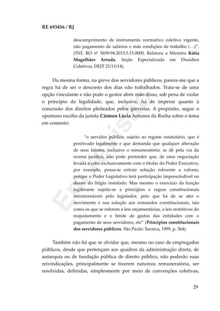 RE 693456 / RJ
descumprimento de instrumento normativo coletivo vigente,
não pagamento de salários e más condições de trabalho (…)”.
(TST, RO nº 5659-94.2013.5.15.0000, Relatora a Ministra Kátia
Magalhães Arruda, Seção Especializada em Dissídios
Coletivos, DEJT 21/11/14).
Da mesma forma, na greve dos servidores públicos, parece-me que a
regra há de ser o desconto dos dias não trabalhados. Trata-se de uma
opção vinculante e não pode o gestor abrir mão disso, sob pena de violar
o princípio da legalidade, que, inclusive, há de imperar quanto à
concessão dos direitos pleiteados pelos grevistas. A propósito, segue o
oportuno escólio da jurista Cármen Lúcia Antunes da Rocha sobre o tema
em comento:
“o servidor público, sujeito ao regime estatutário, que é
positivado legalmente e que demanda que qualquer alteração
de seus fatores, inclusive o remuneratório, se dê pela via da
norma jurídica, não pode pretender que, de uma negociação
levada a cabo exclusivamente com o titular do Poder Executivo,
por exemplo, possa-se extrair solução referente a valores,
porque o Poder Legislativo terá participação imprescindível no
desate do litígio instalado. Mas mesmo o exercício da função
legiferante sujeita-se a princípios e regras constitucionais
incontornáveis pelo legislador, pelo que há de se ater o
movimento e sua solução aos comandos constitucionais, tais
como os que se referem a leis orçamentárias, a leis restritivas do
reajustamento e o limite de gastos das entidades com o
pagamento de seus servidores, etc” (Princípios constitucionais
dos servidores públicos. São Paulo: Saraiva, 1999, p. 364).
Também não há que se olvidar que, mesmo no caso de empregados
públicos, desde que pertençam aos quadros da administração direta, de
autarquia ou de fundação pública de direito público, não poderão suas
reivindicações, principalmente se tiverem natureza remuneratória, ser
resolvidas, definidas, simplesmente por meio de convenções coletivas,
29
Em
revisão
 