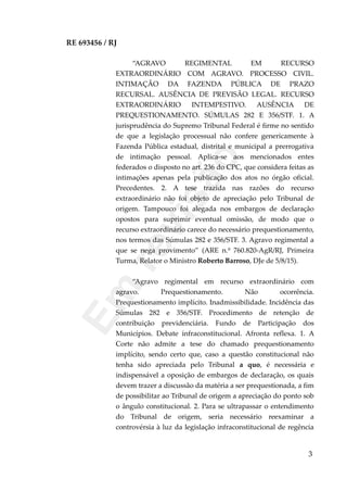 RE 693456 / RJ
“AGRAVO REGIMENTAL EM RECURSO
EXTRAORDINÁRIO COM AGRAVO. PROCESSO CIVIL.
INTIMAÇÃO DA FAZENDA PÚBLICA DE PRAZO
RECURSAL. AUSÊNCIA DE PREVISÃO LEGAL. RECURSO
EXTRAORDINÁRIO INTEMPESTIVO. AUSÊNCIA DE
PREQUESTIONAMENTO. SÚMULAS 282 E 356/STF. 1. A
jurisprudência do Supremo Tribunal Federal é firme no sentido
de que a legislação processual não confere genericamente à
Fazenda Pública estadual, distrital e municipal a prerrogativa
de intimação pessoal. Aplica-se aos mencionados entes
federados o disposto no art. 236 do CPC, que considera feitas as
intimações apenas pela publicação dos atos no órgão oficial.
Precedentes. 2. A tese trazida nas razões do recurso
extraordinário não foi objeto de apreciação pelo Tribunal de
origem. Tampouco foi alegada nos embargos de declaração
opostos para suprimir eventual omissão, de modo que o
recurso extraordinário carece do necessário prequestionamento,
nos termos das Súmulas 282 e 356/STF. 3. Agravo regimental a
que se nega provimento” (ARE n.º 760.820-AgR/RJ, Primeira
Turma, Relator o Ministro Roberto Barroso, DJe de 5/8/15).
“Agravo regimental em recurso extraordinário com
agravo. Prequestionamento. Não ocorrência.
Prequestionamento implícito. Inadmissibilidade. Incidência das
Súmulas 282 e 356/STF. Procedimento de retenção de
contribuição previdenciária. Fundo de Participação dos
Municípios. Debate infraconstitucional. Afronta reflexa. 1. A
Corte não admite a tese do chamado prequestionamento
implícito, sendo certo que, caso a questão constitucional não
tenha sido apreciada pelo Tribunal a quo, é necessária e
indispensável a oposição de embargos de declaração, os quais
devem trazer a discussão da matéria a ser prequestionada, a fim
de possibilitar ao Tribunal de origem a apreciação do ponto sob
o ângulo constitucional. 2. Para se ultrapassar o entendimento
do Tribunal de origem, seria necessário reexaminar a
controvérsia à luz da legislação infraconstitucional de regência
3
Em
revisão
 