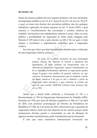 RE 693456 / RJ
diante da natureza pública de seus regimes jurídicos e de suas atividades;
da imposição contida no art. 61, § 1º, inciso II, da CF e de seu art. 39, § 3º,
o qual, ao tratar dos direitos dos servidores públicos não faz qualquer
referência à aplicação, de forma expressa, do art. 7º, inciso XXVI, o qual
autoriza o “reconhecimento das convenções e acordos coletivos de
trabalho” em benefício dos trabalhadores urbanos e rurais. Aliás, no setor
público a possibilidade de negociação já vinha sendo mitigada pela
Súmula nº 679 desta Corte e pela decisão no MI nº 20, na qual a Corte
chegou a reconhecer o impedimento normativo para a negociação
coletiva.
Isso não quer dizer que haja impedimento absoluto para a realização
de uma negociação coletiva, porque a
“lei pode ser o último momento de uma formulação
jurídica futura[, em especial, se houver a aderência dos
legisladores, os quais poderão se] comprometer com as
alternativas resolutórias negociadas, apenas formalizando em
lei as situações combinadas[; a]demais, as negociações podem
chegar a propor uma política de pessoal, inclusive no que
concerne ao elemento remuneratório, que se implante a partir
do ajuste, dando-se à lei que se vier a elaborar a partir da
negociação efeito retroativo, o que, inclusive, já ocorreu em
mais de uma ocasião” (ROCHA, Cármen Lúcia Antunes. Op.
cit., p. 353).
Ainda que o Brasil tenha ratificado a Convenção nº 151 e a
Recomendação nº 159 da Organização Internacional do Trabalho (OIT),
firmadas em 1978, por meio do Decreto Legislativo nº 206, de 7 de abril
de 2010, com posterior promulgação do Decreto da Presidência da
República nº 7.944, de 6 de março de 2013, observamos que a garantia da
negociação coletiva ainda não está disposta em lei, mesmo porque ainda
remanescem dúvidas quanto à necessidade ou não de alteração de
algumas normas constitucionais, pelos fundamentos que já mencionei.
É fato que essas normativas internacionais trouxeram um
30
Em
revisão
 