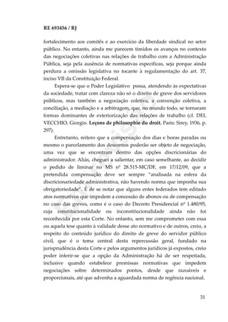 RE 693456 / RJ
fortalecimento aos comitês e ao exercício da liberdade sindical no setor
público. No entanto, ainda me parecem tímidos os avanços no contexto
das negociações coletivas nas relações de trabalho com a Administração
Pública, seja pela ausência de normativas específicas, seja porque ainda
perdura a omissão legislativa no tocante à regulamentação do art. 37,
inciso VII da Constituição Federal.
Espera-se que o Poder Legislativo possa, atendendo às expectativas
da sociedade, tratar com clareza não só o direito de greve dos servidores
públicos, mas também a negociação coletiva, a convenção coletiva, a
conciliação, a mediação e a arbitragem, que, no mundo todo, se tornaram
formas dominantes de exteriorização das relações de trabalho (cf. DEL
VECCHIO, Giorgio. Leçons de philosophie du droit. Paris: Sirey, 1936, p.
297).
Entretanto, reitero que a compensação dos dias e horas paradas ou
mesmo o parcelamento dos descontos poderão ser objeto de negociação,
uma vez que se encontram dentro das opções discricionárias do
administrador. Aliás, cheguei a salientar, em caso semelhante, ao decidir
o pedido de liminar no MS nº 28.515-MC/DF, em 17/12/09, que a
pretendida compensação deve ser sempre “analisada na esfera da
discricionariedade administrativa, não havendo norma que imponha sua
obrigatoriedade”. É de se notar que alguns entes federados tem editado
atos normativos que impedem a concessão de abonos ou de compensação
no caso das greves, como é o caso do Decreto Presidencial nº 1.480/95,
cuja constitucionalidade ou inconstitucionalidade ainda não foi
reconhecida por esta Corte. No entanto, sem me comprometer com essa
ou aquela tese quanto à validade desse ato normativo e de outros, creio, a
respeito do conteúdo jurídico do direito de greve do servidor público
civil, que é o tema central desta repercussão geral, fundado na
jurisprudência desta Corte e pelos argumentos jurídicos já expostos, creio
poder inferir-se que a opção da Administração há de ser respeitada,
inclusive quando estabelece premissas normativas que impedem
negociações sobre determinados pontos, desde que razoáveis e
proporcionais, até que advenha a aguardada norma de regência nacional.
31
Em
revisão
 
