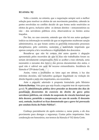 RE 693456 / RJ
Volto a insistir, no entanto, que a negociação sempre será a melhor
solução para resolver os efeitos de um movimento paredista, cabendo às
partes envolvidas no conflito decidir de que forma serão resolvidos os
efeitos da greve, inclusive sobre os demais direitos – remuneratórios ou
não - dos servidores públicos civis, observando-se os limites acima
traçados.
Por fim, no caso concreto, entendo que não há nos autos qualquer
indício ou informação no sentido de que os impetrantes receberam sanção
administrativa, ou que foram contra os grevistas instaurados processos
disciplinares; pelo contrário, sustentou a autoridade impetrada que
apenas cumpriu a lei e reconheceu a legitimidade dos descontos.
Ressalte-se que não há certeza nos autos quanto à alegação
apresentada pelos recorridos de que os dias não trabalhados foram ou
seriam devidamente compensados. Para se acolher a tese ofertada, seria
necessário o reexame dos fatos e das provas documentais dos autos, o
qual não é cabível em sede de recurso extraordinário. Incidência da
Súmula nº 279 desta Corte.
Assim, vistos e analisados os fatos aqui em debate, à luz das
referidas decisões, não vislumbro qualquer ilegalidade ou violação do
direito líquido e certo dos impetrantes, ora recorridos.
Ante o exposto, aderindo à proposta formulada pelo Ministro
Roberto Barroso, voto para que seja fixada a seguinte tese de repercussão
geral: “A administração pública deve proceder ao desconto dos dias de
paralisação decorrentes do exercício do direito de greve pelos
servidores públicos, em virtude da suspensão do vínculo funcional que
dela decorre, permitida a compensação em caso de acordo. O desconto
será, contudo, incabível se ficar demonstrado que a greve foi provocada
por conduta ilícita do Poder Público”.
Conheço parcialmente do apelo extremo e, nesse ponto, a ele dou
provimento para denegar a segurança. Custas pelos impetrantes. Sem
condenação em honorários, nos termos da Súmula nº 512 desta Corte.
32
Em
revisão
 