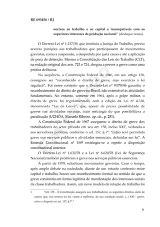 RE 693456 / RJ
nocivos ao trabalho e ao capital e incompatíveis com os
superiores interesses da produção nacional” (destaque nosso).
O Decreto-Lei nº 1.237/39, que instituiu a Justiça do Trabalho, previu
severas punições aos trabalhadores que participassem de movimentos
grevistas, como a suspensão, a despedida por justa causa e até a aplicação
de pena de detenção. Mesmo a Consolidação das Leis do Trabalho (CLT),
na redação original dos arts. 723 e 724, chegou a prever a greve como uma
prática delituosa.
Na sequência, a Constituição Federal de 1946, em seu artigo 158,
consignou ser “reconhecido o direito de greve, cujo exercício a lei
regulará”. Foi nesse contexto que o Decreto-Lei nº 9.070/46 garantiu o
reconhecimento do direito de greve no Brasil, não extensível às atividades
fundamentais. No entanto, somente em 1964, após o golpe militar, o
direito de greve foi regulamentado, com a edição da Lei nº 4.330,
denominada “Lei da Greve”, que, apesar de prever possibilidade de
greves nas atividades normais, mais restringia do que possibilitava a
paralisação (UCHÔA. Marcelo Ribeiro. op. cit., p. 251).
A Constituição Federal de 1967 assegurou o direito de greve dos
trabalhadores do setor privado em seu art. 158, inciso XXI1
, vedando-o
aos servidores públicos, conforme o art. 157, § 7º: “[n]ão será permitida
greve nos serviços públicos e atividades essenciais, definidas em lei”. A
Emenda Constitucional nº 1/69 restringiu-se a repetir a disposição
constitucional anterior.
O Decreto-Lei nº 1.632/78 e a Lei nº 6.620/78 (Lei de Segurança
Nacional) também proibiram a greve nos serviços públicos essenciais.
A partir de 1979, eclodiram movimentos grevistas. Com o tempo,
após amplo debate na sociedade, diante de um vetusto confronto entre
capital e trabalho, houve um reconhecimento formal no sentido de que a
greve consistiria em forma legítima de manifestação dos interesses sociais
da classe trabalhadora. Assim, um novo modelo de relação de trabalho foi
1 “Art. 158 - A Constituição assegura aos trabalhadores os seguintes direitos, além de
outros que, nos termos da lei, visem à melhoria, de sua condição social: (...) XXI - greve,
salvo o disposto no art. 157, § 7º.”
6
Em
revisão
 
