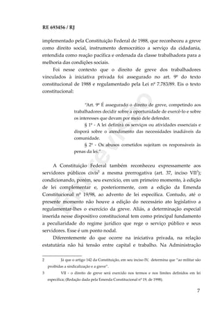 RE 693456 / RJ
implementado pela Constituição Federal de 1988, que reconheceu a greve
como direito social, instrumento democrático a serviço da cidadania,
entendida como reação pacífica e ordenada da classe trabalhadora para a
melhoria das condições sociais.
Foi nesse contexto que o direito de greve dos trabalhadores
vinculados à iniciativa privada foi assegurado no art. 9º do texto
constitucional de 1988 e regulamentado pela Lei nº 7.783/89. Eis o texto
constitucional:
“Art. 9º É assegurado o direito de greve, competindo aos
trabalhadores decidir sobre a oportunidade de exercê-lo e sobre
os interesses que devam por meio dele defender.
§ 1º - A lei definirá os serviços ou atividades essenciais e
disporá sobre o atendimento das necessidades inadiáveis da
comunidade.
§ 2º - Os abusos cometidos sujeitam os responsáveis às
penas da lei.”
A Constituição Federal também reconheceu expressamente aos
servidores públicos civis2
a mesma prerrogativa (art. 37, inciso VII3
);
condicionando, porém, seu exercício, em um primeiro momento, à edição
de lei complementar e, posteriormente, com a edição da Emenda
Constitucional nº 19/98, ao advento de lei específica. Contudo, até o
presente momento não houve a edição do necessário ato legislativo a
regulamentar-lhes o exercício da greve. Aliás, a determinação especial
inserida nesse dispositivo constitucional tem como principal fundamento
a peculiaridade do regime jurídico que rege o serviço público e seus
servidores. Esse é um ponto nodal.
Diferentemente do que ocorre na iniciativa privada, na relação
estatutária não há tensão entre capital e trabalho. Na Administração
2 Já que o artigo 142 da Constituição, em seu inciso IV, determina que “ao militar são
proibidas a sindicalização e a greve”.
3 VII - o direito de greve será exercido nos termos e nos limites definidos em lei
específica; (Redação dada pela Emenda Constitucional nº 19, de 1998).
7
Em
revisão
 