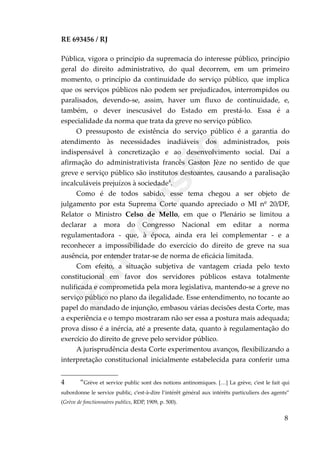 RE 693456 / RJ
Pública, vigora o princípio da supremacia do interesse público, princípio
geral do direito administrativo, do qual decorrem, em um primeiro
momento, o princípio da continuidade do serviço público, que implica
que os serviços públicos não podem ser prejudicados, interrompidos ou
paralisados, devendo-se, assim, haver um fluxo de continuidade, e,
também, o dever inescusável do Estado em prestá-lo. Essa é a
especialidade da norma que trata da greve no serviço público.
O pressuposto de existência do serviço público é a garantia do
atendimento às necessidades inadiáveis dos administrados, pois
indispensável à concretização e ao desenvolvimento social. Daí a
afirmação do administrativista francês Gaston Jèze no sentido de que
greve e serviço público são institutos destoantes, causando a paralisação
incalculáveis prejuízos à sociedade4
.
Como é de todos sabido, esse tema chegou a ser objeto de
julgamento por esta Suprema Corte quando apreciado o MI nº 20/DF,
Relator o Ministro Celso de Mello, em que o Plenário se limitou a
declarar a mora do Congresso Nacional em editar a norma
regulamentadora - que, à época, ainda era lei complementar - e a
reconhecer a impossibilidade do exercício do direito de greve na sua
ausência, por entender tratar-se de norma de eficácia limitada.
Com efeito, a situação subjetiva de vantagem criada pelo texto
constitucional em favor dos servidores públicos estava totalmente
nulificada e comprometida pela mora legislativa, mantendo-se a greve no
serviço público no plano da ilegalidade. Esse entendimento, no tocante ao
papel do mandado de injunção, embasou várias decisões desta Corte, mas
a experiência e o tempo mostraram não ser essa a postura mais adequada;
prova disso é a inércia, até a presente data, quanto à regulamentação do
exercício do direito de greve pelo servidor público.
A jurisprudência desta Corte experimentou avanços, flexibilizando a
interpretação constitucional inicialmente estabelecida para conferir uma
4 “Grève et service public sont des notions antinomiques. […] La grève, c’est le fait qui
subordonne le service public, c’est-à-dire l’intérêt général aux intérêts particuliers des agents”
(Grève de fonctionnaires publics, RDP, 1909, p. 500).
8
Em
revisão
 