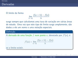 Derivadas
Derivadas
O limite da forma
lim
h→0
f(a + h) − f(a)
h
surge sempre que calculamos uma taxa de varia¸c˜ao em v´arias ´areas
de estudo. Uma vez que este tipo de limite surge amplamente, s˜ao
dados a ele um nome e uma nota¸c˜ao especiais.
Deﬁni¸c˜ao
A derivada de uma fun¸c˜ao f num ponto a, denotada por f′(a), ´e
f′
(a) = lim
h→0
f(a + h) − f(a)
h
se o limite existir.
Derivadas Matem´atica II 2008/2009
 