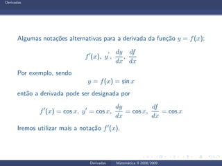 Derivadas
Algumas nota¸c˜oes alternativas para a derivada da fun¸c˜ao y = f(x):
f′
(x), y
′
,
dy
dx
,
df
dx
Por exemplo, sendo
y = f(x) = sin x
ent˜ao a derivada pode ser designada por
f′
(x) = cos x, y′
= cos x,
dy
dx
= cos x,
df
dx
= cos x
Iremos utilizar mais a nota¸c˜ao f′(x).
Derivadas Matem´atica II 2008/2009
 