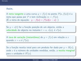 Derivadas
Assim,
A recta tangente a uma curva y = f(x) no ponto P(a, f(a)) ´e a
recta que passa por P e tem inclina¸c˜ao m = f′(a).
(´E a recta de equa¸c˜ao: y − f(a) = f′(a)(x − a) )
Se y = s(t) for a fun¸c˜ao posi¸c˜ao de um objecto, ent˜ao a
velocidade do objecto no instante t = a, v(a), ´e s′(a).
A taxa de varia¸c˜ao (instantˆanea) de y = f(x) em rela¸c˜ao a x
quando x = a ´e f′(a).
Se a fun¸c˜ao receita total para um produto for dada por y = R(x),
onde x ´e o n´umero de unidades vendidas, ent˜ao, a receita marginal
para a unidades ´e R′(a).
Derivadas Matem´atica II 2008/2009
 