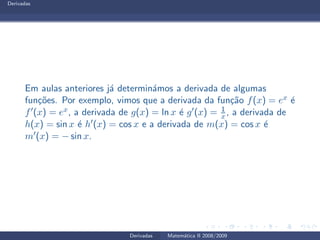 Derivadas
Em aulas anteriores j´a determin´amos a derivada de algumas
fun¸c˜oes. Por exemplo, vimos que a derivada da fun¸c˜ao f(x) = ex ´e
f′(x) = ex, a derivada de g(x) = ln x ´e g′(x) = 1
x , a derivada de
h(x) = sin x ´e h′(x) = cos x e a derivada de m(x) = cos x ´e
m′(x) = − sin x.
Derivadas Matem´atica II 2008/2009
 