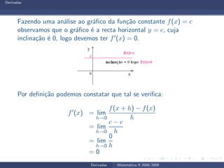 Derivadas
Fazendo uma an´alise ao gr´aﬁco da fun¸c˜ao constante f(x) = c
observamos que o gr´aﬁco ´e a recta horizontal y = c, cuja
inclina¸c˜ao ´e 0, logo devemos ter f′(x) = 0.
Por deﬁni¸c˜ao podemos constatar que tal se veriﬁca:
f′(x) = lim
h→0
f(x + h) − f(x)
h
= lim
h→0
c − c
h
= lim
h→0
0
h
= 0
Derivadas Matem´atica II 2008/2009
 