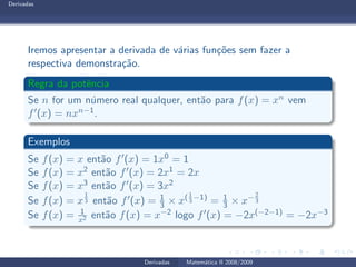 Derivadas
Iremos apresentar a derivada de v´arias fun¸c˜oes sem fazer a
respectiva demonstra¸c˜ao.
Regra da potˆencia
Se n for um n´umero real qualquer, ent˜ao para f(x) = xn vem
f′(x) = nxn−1.
Exemplos
Se f(x) = x ent˜ao f′(x) = 1x0 = 1
Se f(x) = x2 ent˜ao f′(x) = 2x1 = 2x
Se f(x) = x3 ent˜ao f′(x) = 3x2
Se f(x) = x
1
3 ent˜ao f′(x) = 1
3 × x(1
3
−1)
= 1
3 × x− 2
3
Se f(x) = 1
x2 ent˜ao f(x) = x−2 logo f′(x) = −2x(−2−1) = −2x−3
Derivadas Matem´atica II 2008/2009
 