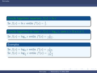 Derivadas
Fun¸c˜ao logaritmo neperiano f(x) = ln x
Se f(x) = ln x ent˜ao f′(x) = 1
x.
Fun¸c˜ao logaritmo de base a f(x) = loga x, com a > 0 e a = 1
Se f(x) = loga x ent˜ao f′(x) = 1
x ln a .
Exemplos
Se f(x) = log3 x ent˜ao f′(x) = 1
x ln 3
Se f(x) = log1
4
x ent˜ao f′(x) = 1
x ln 1
4
Derivadas Matem´atica II 2008/2009
 