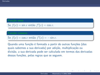 Derivadas
Fun¸c˜ao seno
Se f(x) = sin x ent˜ao f′(x) = cos x.
Fun¸c˜ao cosseno
Se f(x) = cos x ent˜ao f′(x) = − sin x.
Quando uma fun¸c˜ao ´e formada a partir de outras fun¸c˜oes (das
quais sabemos a sua derivada) por adi¸c˜ao, multiplica¸c˜ao ou
divis˜ao, a sua derivada pode ser calculada em termos das derivadas
dessas fun¸c˜oes, pelas regras que se seguem.
Derivadas Matem´atica II 2008/2009
 