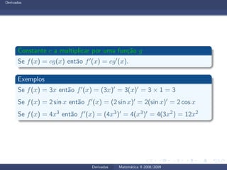 Derivadas
Constante c a multiplicar por uma fun¸c˜ao g
Se f(x) = cg(x) ent˜ao f′(x) = cg′(x).
Exemplos
Se f(x) = 3x ent˜ao f′(x) = (3x)′ = 3(x)′ = 3 × 1 = 3
Se f(x) = 2 sin x ent˜ao f′(x) = (2 sin x)′ = 2(sin x)′ = 2 cos x
Se f(x) = 4x3 ent˜ao f′(x) = (4x3)′ = 4(x3)′ = 4(3x2) = 12x2
Derivadas Matem´atica II 2008/2009
 