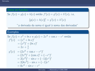 Derivadas
Soma de fun¸c˜oes
Se f(x) = g(x) + h(x) ent˜ao f′(x) = g′(x) + h′(x), i.e,
[g(x) + h(x)]′
= g′
(x) + h′
(x)
”a derivada da soma ´e igual `a soma das derivadas”
Exemplos
Se f(x) = x2 + ln x e g(x) = 2x4 + cos x − ex ent˜ao
f′(x) = (x2 + ln x)′
= (x2)′ + (ln x)′
= 2x + 1
x
g′(x) = (2x4 + cos x − ex)′
= (2x4)′ + (cos x)′ + (−ex)′
= 2(x4)′ − sin x + (−1)(ex)′
= 2(4x3) − sin x + (−1)ex
= 8x3 − sin x − ex
Derivadas Matem´atica II 2008/2009
 