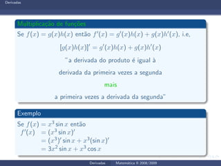 Derivadas
Multiplica¸c˜ao de fun¸c˜oes
Se f(x) = g(x)h(x) ent˜ao f′(x) = g′(x)h(x) + g(x)h′(x), i.e,
[g(x)h(x)]′
= g′
(x)h(x) + g(x)h′
(x)
”a derivada do produto ´e igual `a
derivada da primeira vezes a segunda
mais
a primeira vezes a derivada da segunda”
Exemplo
Se f(x) = x3 sin x ent˜ao
f′(x) = (x3 sin x)′
= (x3)′ sin x + x3(sin x)′
= 3x2 sin x + x3 cos x
Derivadas Matem´atica II 2008/2009
 