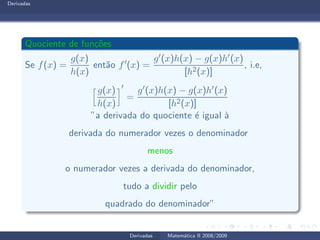Derivadas
Quociente de fun¸c˜oes
Se f(x) =
g(x)
h(x)
ent˜ao f′(x) =
g′(x)h(x) − g(x)h′(x)
[h2(x)]
, i.e,
g(x)
h(x)
′
=
g′(x)h(x) − g(x)h′(x)
[h2(x)]
”a derivada do quociente ´e igual `a
derivada do numerador vezes o denominador
menos
o numerador vezes a derivada do denominador,
tudo a dividir pelo
quadrado do denominador”
Derivadas Matem´atica II 2008/2009
 
