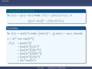 Derivadas
Composi¸c˜ao de fun¸c˜oes
Se f(x) = g(x) ◦ h(x) ent˜ao f′(x) = g′(h(x)).h′(x), i.e,
[g(x) ◦ h(x)]′
= g′
(h(x)).h′
(x)
Exemplos
Se f(x) = sin(3x5) ent˜ao (sin(u))′ = d
du sin(u) = cos u, fazendo
u = 3x5 vem cos(3x5)
f′(x) = [sin(3x5)]′
= [cos(3x5)].(3x5)′
= [cos(3x5)].[3(x5)′]
= [cos(3x5)].[3(5x4)]
= [cos(3x5)].(15x4)
= 15x4 cos(3x5)
Derivadas Matem´atica II 2008/2009
 