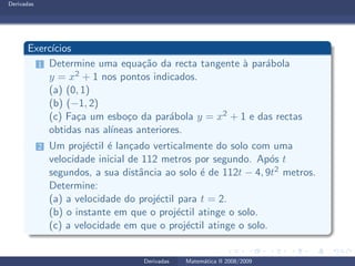 Derivadas
Exerc´ıcios
1 Determine uma equa¸c˜ao da recta tangente `a par´abola
y = x2 + 1 nos pontos indicados.
(a) (0, 1)
(b) (−1, 2)
(c) Fa¸ca um esbo¸co da par´abola y = x2 + 1 e das rectas
obtidas nas al´ıneas anteriores.
2 Um proj´ectil ´e lan¸cado verticalmente do solo com uma
velocidade inicial de 112 metros por segundo. Ap´os t
segundos, a sua distˆancia ao solo ´e de 112t − 4, 9t2 metros.
Determine:
(a) a velocidade do proj´ectil para t = 2.
(b) o instante em que o proj´ectil atinge o solo.
(c) a velocidade em que o proj´ectil atinge o solo.
Derivadas Matem´atica II 2008/2009
 